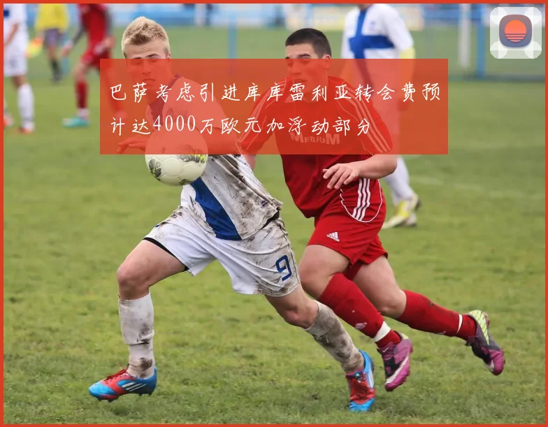 巴萨考虑引进库库雷利亚转会费预计达4000万欧元加浮动部分