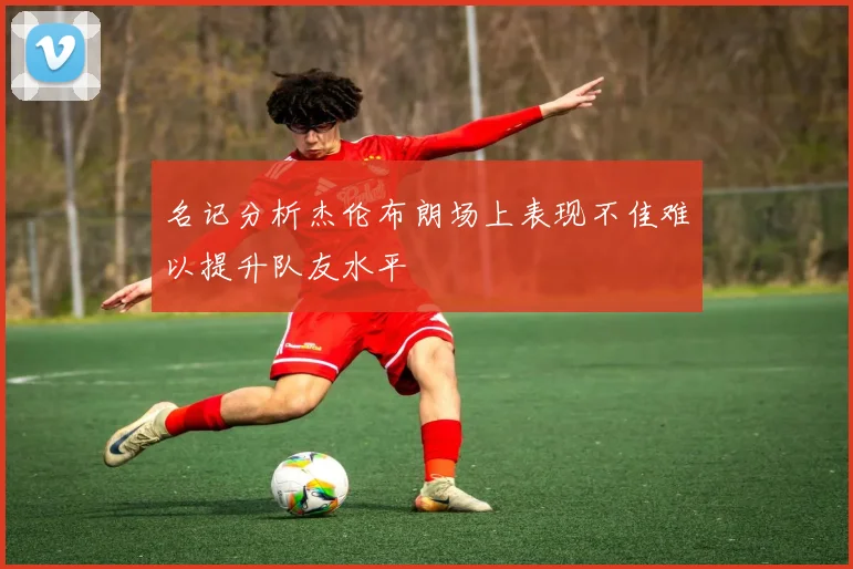 名记分析杰伦布朗场上表现不佳难以提升队友水平