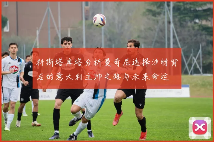 科斯塔库塔分析曼奇尼选择沙特背后的意大利主帅之路与未来命运