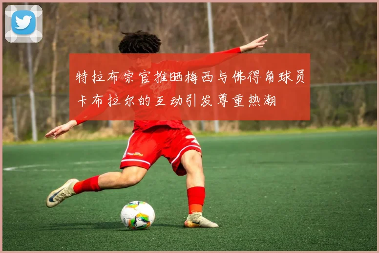 特拉布宗官推晒梅西与佛得角球员卡布拉尔的互动引发尊重热潮