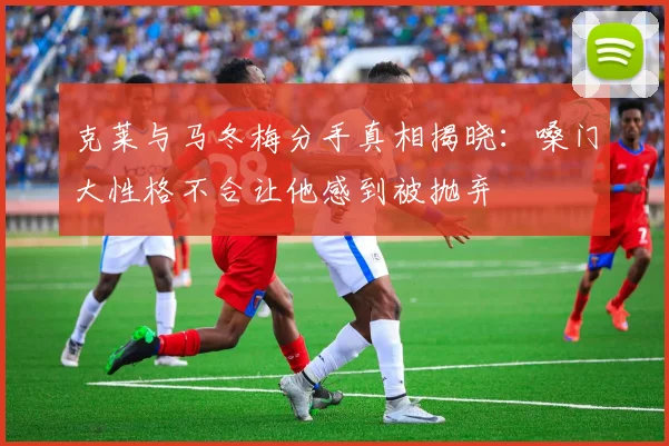 克莱与马冬梅分手真相揭晓：嗓门大性格不合让他感到被抛弃