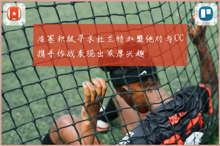 活塞积极寻求杜兰特加盟他对与CC携手作战表现出浓厚兴趣