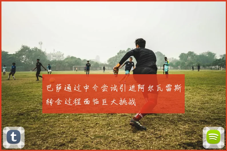 巴萨通过中介尝试引进阿尔瓦雷斯转会过程面临巨大挑战