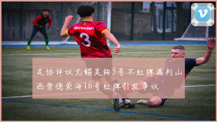 足协评议无锡吴钩5号不红牌漏判山西崇德荣海16号红牌引发争议