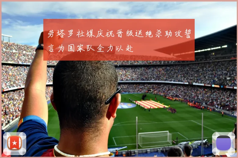 劳塔罗社媒庆祝晋级送绝杀助攻誓言为国家队全力以赴