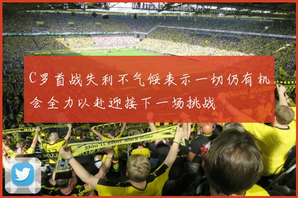 C罗首战失利不气馁表示一切仍有机会全力以赴迎接下一场挑战