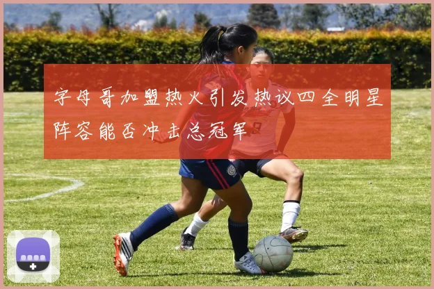 字母哥加盟热火引发热议四全明星阵容能否冲击总冠军