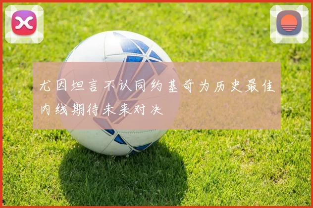 尤因坦言不认同约基奇为历史最佳内线期待未来对决