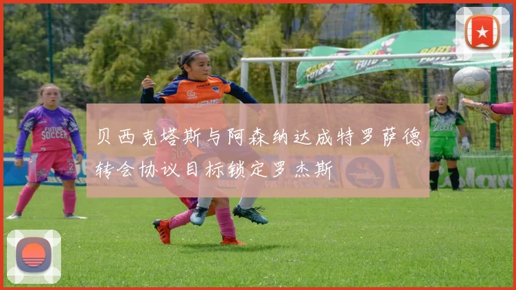贝西克塔斯与阿森纳达成特罗萨德转会协议目标锁定罗杰斯