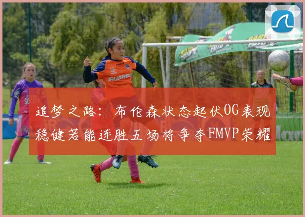 追梦之路：布伦森状态起伏OG表现稳健若能连胜五场将争夺FMVP荣耀