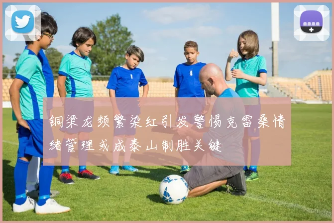 铜梁龙频繁染红引发警惕克雷桑情绪管理或成泰山制胜关键