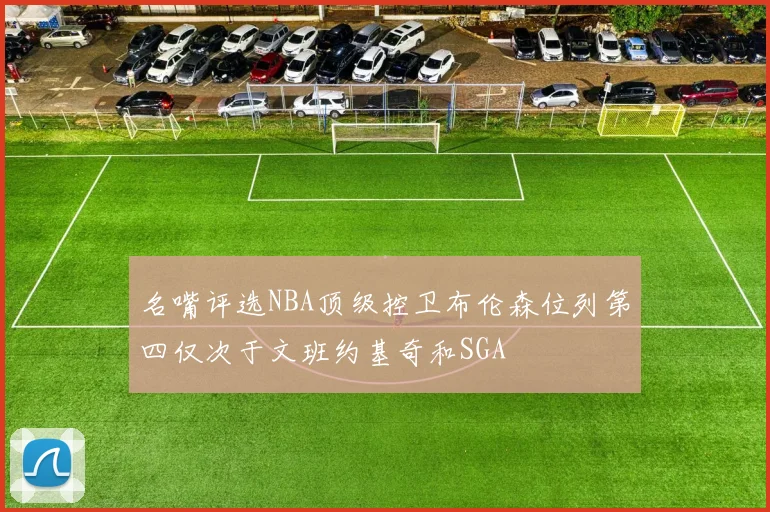 名嘴评选NBA顶级控卫布伦森位列第四仅次于文班约基奇和SGA