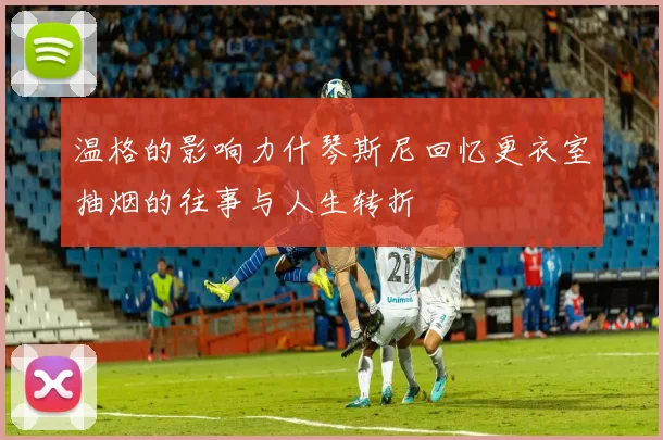 温格的影响力什琴斯尼回忆更衣室抽烟的往事与人生转折
