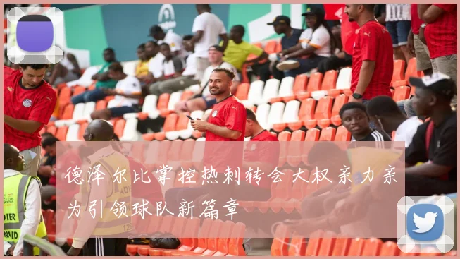 德泽尔比掌控热刺转会大权亲力亲为引领球队新篇章