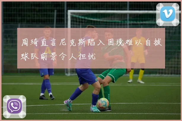 周琦直言尼克斯陷入困境难以自拔球队前景令人担忧