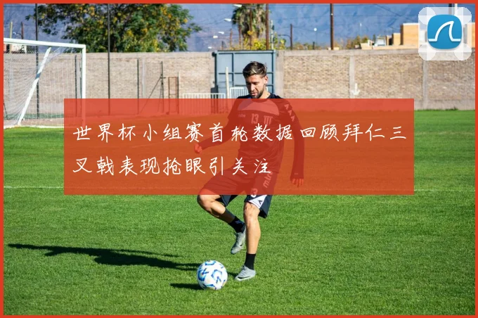 世界杯小组赛首轮数据回顾拜仁三叉戟表现抢眼引关注