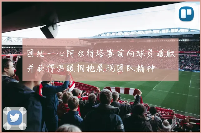 团结一心阿尔特塔赛前向球员道歉并获得温暖拥抱展现团队精神