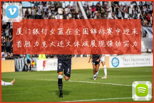 厦门银行女篮在全国锦标赛中迎来首胜力克大连文体旅展现强劲实力